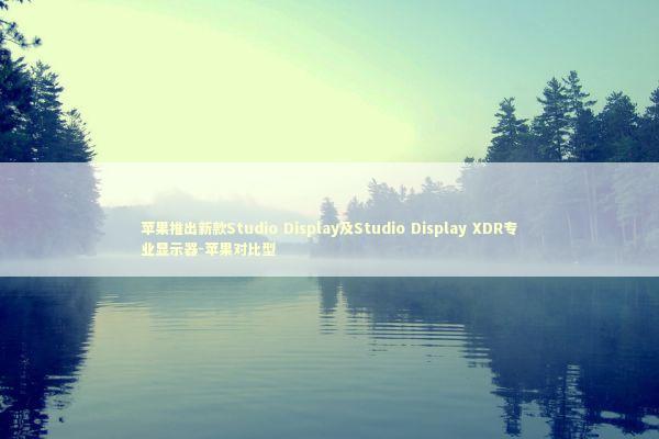苹果推出新款Studio Display及Studio Display XDR专业显示器-苹果对比型