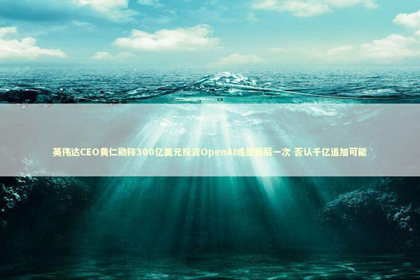 英伟达CEO黄仁勋称300亿美元投资OpenAI或是最后一次 否认千亿追加可能