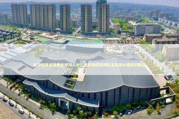 金价狂飙老铺黄金却没人抢记者实地探访排队消失部分爆款仍断货