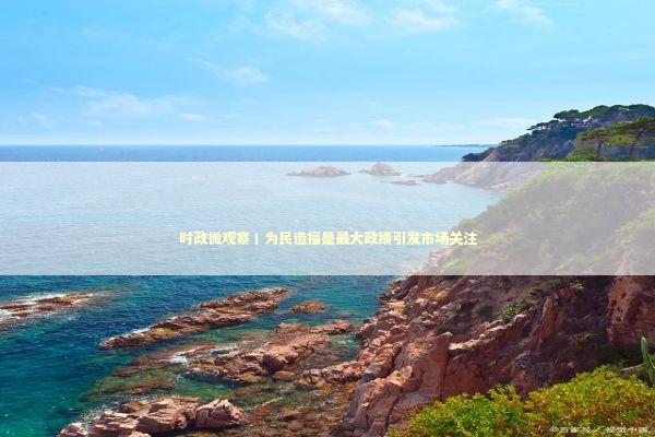 时政微观察丨为民造福是最大政绩引发市场关注