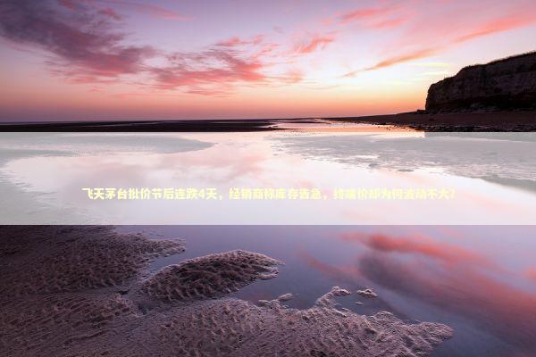飞天茅台批价节后连跌4天，经销商称库存告急，终端价却为何波动不大？