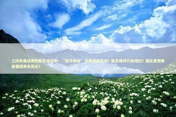 三问东吴证券控股东海证券：“饥不择食”还是谋而后动？能否提升行业地位？相比其他券商重组有无亮点？