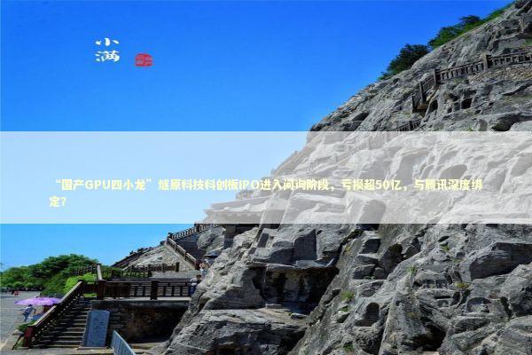 “国产GPU四小龙”燧原科技科创板IPO进入问询阶段，亏损超50亿，与腾讯深度绑定？