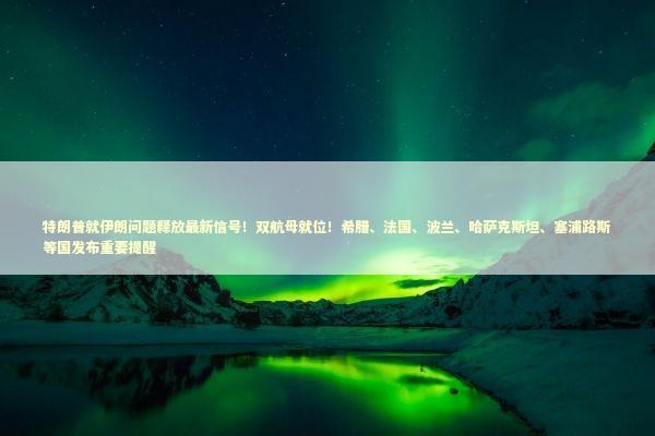特朗普就伊朗问题释放最新信号！双航母就位！希腊、法国、波兰、哈萨克斯坦、塞浦路斯等国发布重要提醒