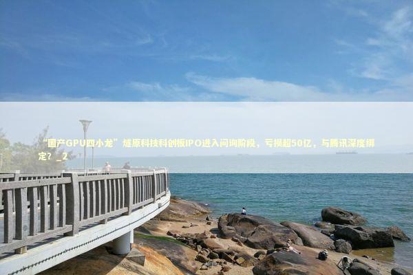“国产GPU四小龙”燧原科技科创板IPO进入问询阶段，亏损超50亿，与腾讯深度绑定？_2