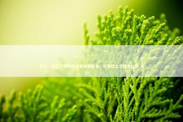 塞尔：姆巴佩将缺席战曼城首回合，尽量赶上次回合比赛_4