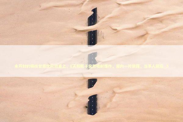 未开封的杨枝甘露饮料放桌上，8天后瓶子突然喷射爆炸，屋内一片狼藉，当事人回应_5