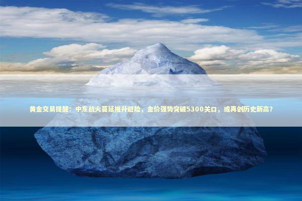 黄金交易提醒：中东战火蔓延推升避险，金价强势突破5300关口，或再创历史新高？