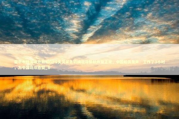 霍尔木兹海峡外商船GPS失灵紧急切换北斗导航恢复正常，中国船员发声：工作了3小时，为中国北斗点赞_6
