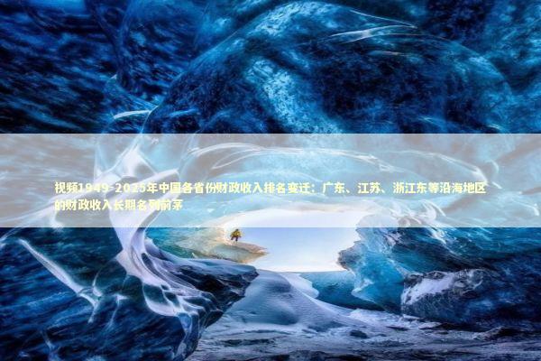 视频1949-2025年中国各省份财政收入排名变迁：广东、江苏、浙江东等沿海地区的财政收入长期名列前茅