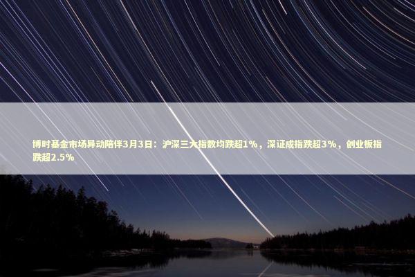 博时基金市场异动陪伴3月3日：沪深三大指数均跌超1%，深证成指跌超3%，创业板指跌超2.5%